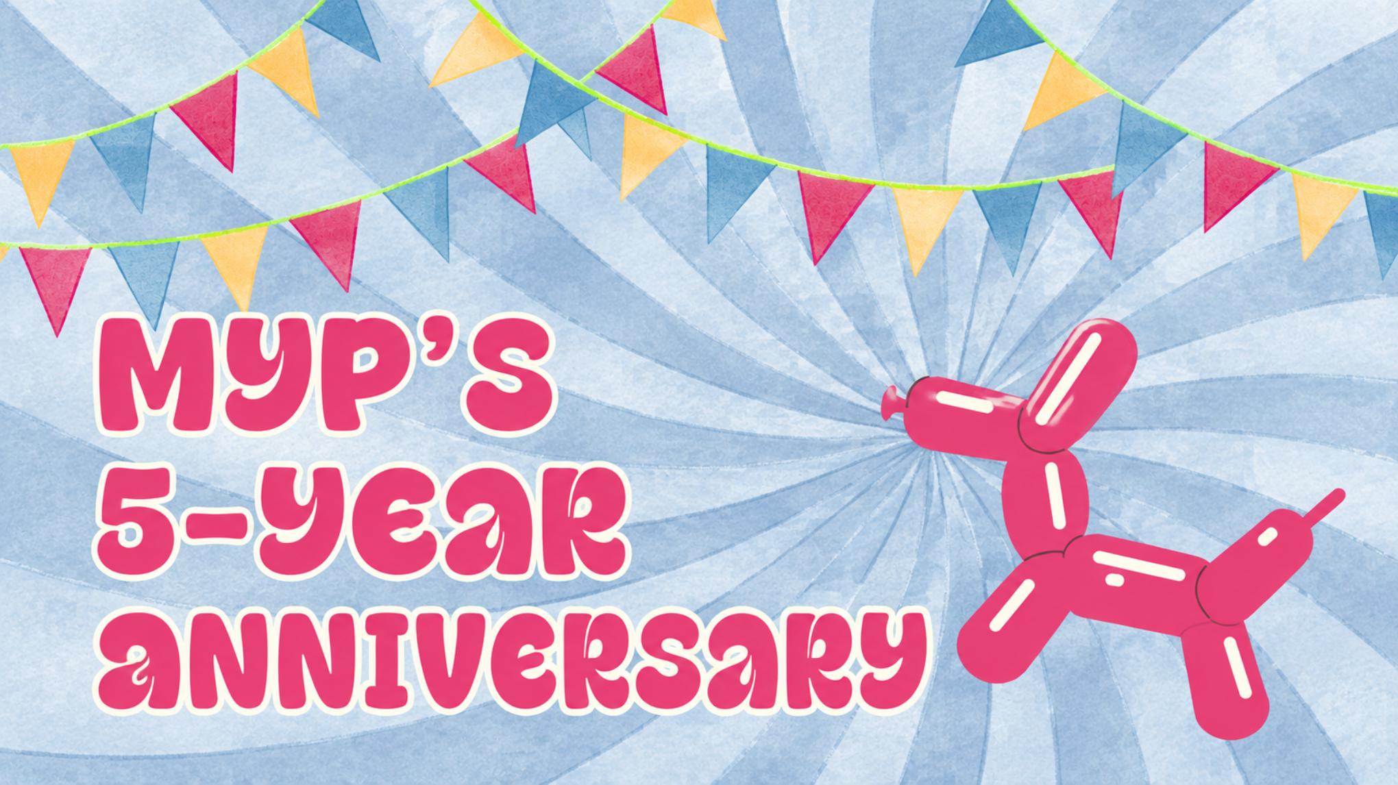 MYP's 5-Year Anniversary!!!
